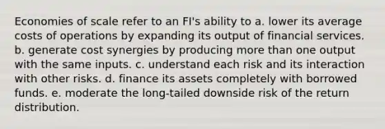 Economies of scale refer to an FI's ability to a. lower its average costs of operations by expanding its output of financial services. b. generate cost synergies by producing more than one output with the same inputs. c. understand each risk and its interaction with other risks. d. finance its assets completely with borrowed funds. e. moderate the long-tailed downside risk of the return distribution.