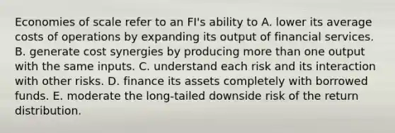 Economies of scale refer to an FI's ability to A. lower its average costs of operations by expanding its output of financial services. B. generate cost synergies by producing more than one output with the same inputs. C. understand each risk and its interaction with other risks. D. finance its assets completely with borrowed funds. E. moderate the long-tailed downside risk of the return distribution.