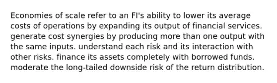 Economies of scale refer to an FI's ability to lower its average costs of operations by expanding its output of financial services. generate cost synergies by producing <a href='https://www.questionai.com/knowledge/keWHlEPx42-more-than' class='anchor-knowledge'>more than</a> one output with the same inputs. understand each risk and its interaction with other risks. finance its assets completely with borrowed funds. moderate the long-tailed downside risk of the return distribution.