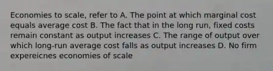 Economies to scale, refer to A. The point at which marginal cost equals average cost B. The fact that in the long run, fixed costs remain constant as output increases C. The range of output over which long-run average cost falls as output increases D. No firm expereicnes economies of scale