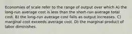 Economies of scale refer to the range of output over which A) the long-run average cost is less than the short-run average total cost. B) the long-run average cost falls as output increases. C) marginal cost exceeds average cost. D) the marginal product of labor diminishes.