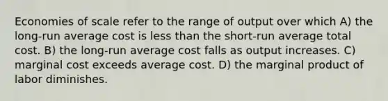 Economies of scale refer to the range of output over which A) the long-run average cost is <a href='https://www.questionai.com/knowledge/k7BtlYpAMX-less-than' class='anchor-knowledge'>less than</a> the short-run average total cost. B) the long-run average cost falls as output increases. C) marginal cost exceeds average cost. D) the marginal product of labor diminishes.