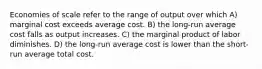 Economies of scale refer to the range of output over which A) marginal cost exceeds average cost. B) the long-run average cost falls as output increases. C) the marginal product of labor diminishes. D) the long-run average cost is lower than the short-run average total cost.