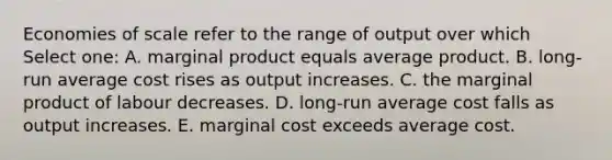 Economies of scale refer to the range of output over which Select one: A. marginal product equals average product. B. long-run average cost rises as output increases. C. the marginal product of labour decreases. D. long-run average cost falls as output increases. E. marginal cost exceeds average cost.