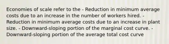 Economies of scale refer to the - Reduction in minimum average costs due to an increase in the number of workers hired. - Reduction in minimum average costs due to an increase in plant size. - Downward-sloping portion of the marginal cost curve. - Downward-sloping portion of the average total cost curve