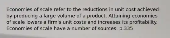 Economies of scale refer to the reductions in unit cost achieved by producing a large volume of a product. Attaining economies of scale lowers a firm's unit costs and increases its profitability. Economies of scale have a number of sources: p.335