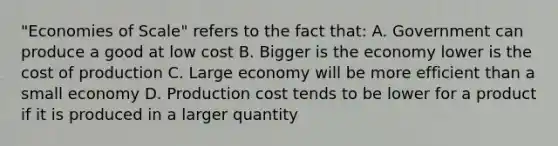 "Economies of Scale" refers to the fact that: A. Government can produce a good at low cost B. Bigger is the economy lower is the cost of production C. Large economy will be more efficient than a small economy D. Production cost tends to be lower for a product if it is produced in a larger quantity