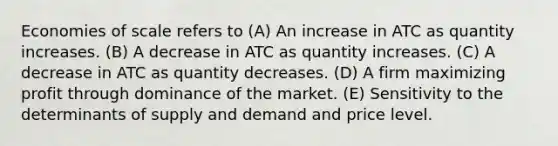 Economies of scale refers to (A) An increase in ATC as quantity increases. (B) A decrease in ATC as quantity increases. (C) A decrease in ATC as quantity decreases. (D) A firm maximizing profit through dominance of the market. (E) Sensitivity to the determinants of supply and demand and price level.