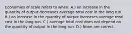 Economies of scale refers to when: A.) an increase in the quantity of output decreases average total cost in the long run. B.) an increase in the quantity of output increases average total cost in the long run. C.) average total cost does not depend on the quantity of output in the long run. D.) None are correct.