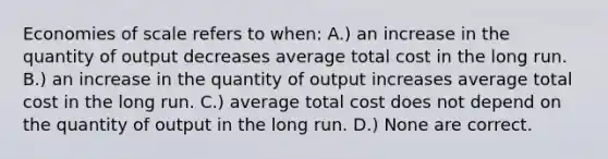 Economies of scale refers to when: A.) an increase in the quantity of output decreases average total cost in the long run. B.) an increase in the quantity of output increases average total cost in the long run. C.) average total cost does not depend on the quantity of output in the long run. D.) None are correct.