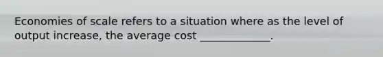 Economies of scale refers to a situation where as the level of output increase, the average cost _____________.