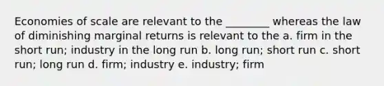 Economies of scale are relevant to the ________ whereas the law of diminishing marginal returns is relevant to the a. firm in the short run; industry in the long run b. long run; short run c. short run; long run d. firm; industry e. industry; firm