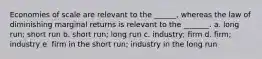 Economies of scale are relevant to the ______, whereas the law of diminishing marginal returns is relevant to the _______. a. long run; short run b. short run; long run c. industry; firm d. firm; industry e. firm in the short run; industry in the long run