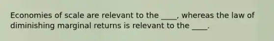 Economies of scale are relevant to the ____, whereas the law of diminishing marginal returns is relevant to the ____.