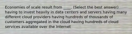 Economies of scale result from ____. (Select the best answer) having to invest heavily in data centers and servers having many different cloud providers having hundreds of thousands of customers aggregated in the cloud having hundreds of cloud services available over the Internet