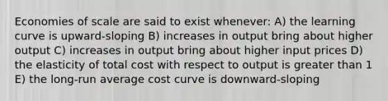 Economies of scale are said to exist whenever: A) the learning curve is upward-sloping B) increases in output bring about higher output C) increases in output bring about higher input prices D) the elasticity of total cost with respect to output is greater than 1 E) the long-run average cost curve is downward-sloping