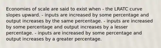 Economies of scale are said to exist when - the LRATC curve slopes upward. - inputs are increased by some percentage and output increases by the same percentage. - inputs are increased by some percentage and output increases by a lesser percentage. - inputs are increased by some percentage and output increases by a greater percentage.