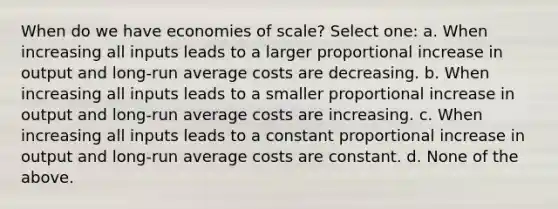 When do we have economies of scale? Select one: a. When increasing all inputs leads to a larger proportional increase in output and long-run average costs are decreasing. b. When increasing all inputs leads to a smaller proportional increase in output and long-run average costs are increasing. c. When increasing all inputs leads to a constant proportional increase in output and long-run average costs are constant. d. None of the above.