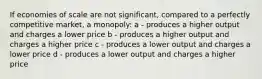 If economies of scale are not significant, compared to a perfectly competitive market, a monopoly: a - produces a higher output and charges a lower price b - produces a higher output and charges a higher price c - produces a lower output and charges a lower price d - produces a lower output and charges a higher price