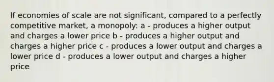 If economies of scale are not significant, compared to a perfectly competitive market, a monopoly: a - produces a higher output and charges a lower price b - produces a higher output and charges a higher price c - produces a lower output and charges a lower price d - produces a lower output and charges a higher price