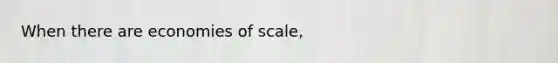 When there are economies of scale,