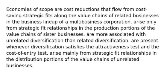 Economies of scope are cost reductions that flow from cost-saving strategic fits along the value chains of related businesses in the business lineup of a multibusiness corporation. arise only from strategic fit relationships in the production portions of the value chains of sister businesses. are more associated with unrelated diversification than related diversification. are present whenever diversification satisfies the attractiveness test and the cost-of-entry test. arise mainly from strategic fit relationships in the distribution portions of the value chains of unrelated businesses.