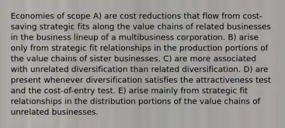 Economies of scope A) are cost reductions that flow from cost-saving strategic fits along the value chains of related businesses in the business lineup of a multibusiness corporation. B) arise only from strategic fit relationships in the production portions of the value chains of sister businesses. C) are more associated with unrelated diversification than related diversification. D) are present whenever diversification satisfies the attractiveness test and the cost-of-entry test. E) arise mainly from strategic fit relationships in the distribution portions of the value chains of unrelated businesses.