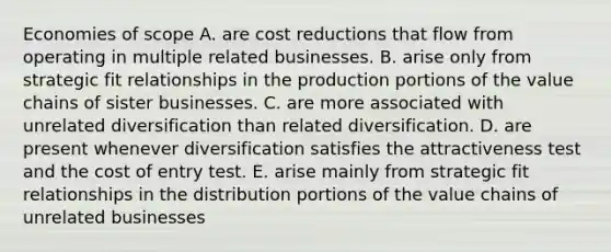 Economies of scope A. are cost reductions that flow from operating in multiple related businesses. B. arise only from strategic fit relationships in the production portions of the value chains of sister businesses. C. are more associated with unrelated diversification than related diversification. D. are present whenever diversification satisfies the attractiveness test and the cost of entry test. E. arise mainly from strategic fit relationships in the distribution portions of the value chains of unrelated businesses