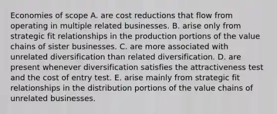 Economies of scope A. are cost reductions that flow from operating in multiple related businesses. B. arise only from strategic fit relationships in the production portions of the value chains of sister businesses. C. are more associated with unrelated diversification than related diversification. D. are present whenever diversification satisfies the attractiveness test and the cost of entry test. E. arise mainly from strategic fit relationships in the distribution portions of the value chains of unrelated businesses.