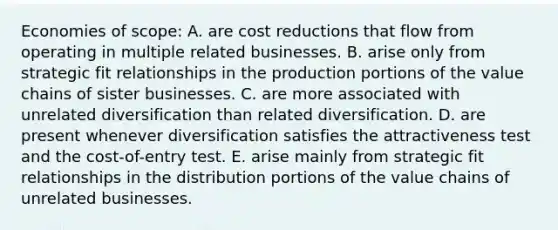 Economies of scope: A. are cost reductions that flow from operating in multiple related businesses. B. arise only from strategic fit relationships in the production portions of the value chains of sister businesses. C. are more associated with unrelated diversification than related diversification. D. are present whenever diversification satisfies the attractiveness test and the cost-of-entry test. E. arise mainly from strategic fit relationships in the distribution portions of the value chains of unrelated businesses.