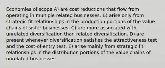 Economies of scope A) are cost reductions that flow from operating in multiple related businesses. B) arise only from strategic fit relationships in the production portions of the value chains of sister businesses. C) are more associated with unrelated diversification than related diversification. D) are present whenever diversification satisfies the attractiveness test and the cost-of-entry test. E) arise mainly from strategic fit relationships in the distribution portions of the value chains of unrelated businesses