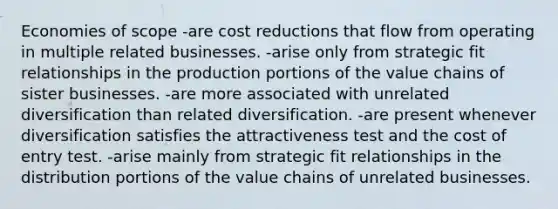 Economies of scope -are cost reductions that flow from operating in multiple related businesses. -arise only from strategic fit relationships in the production portions of the value chains of sister businesses. -are more associated with unrelated diversification than related diversification. -are present whenever diversification satisfies the attractiveness test and the cost of entry test. -arise mainly from strategic fit relationships in the distribution portions of the value chains of unrelated businesses.