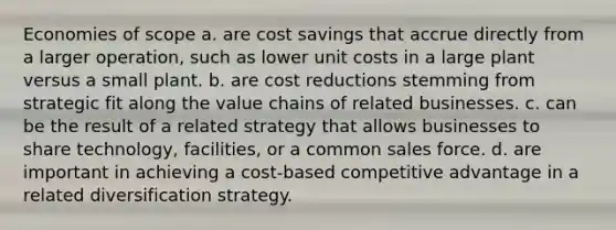 Economies of scope a. are cost savings that accrue directly from a larger operation, such as lower unit costs in a large plant versus a small plant. b. are cost reductions stemming from strategic fit along the value chains of related businesses. c. can be the result of a related strategy that allows businesses to share technology, facilities, or a common sales force. d. are important in achieving a cost-based competitive advantage in a related diversification strategy.