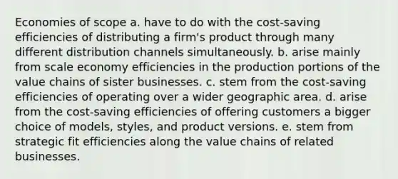 Economies of scope a. have to do with the cost-saving efficiencies of distributing a firm's product through many different distribution channels simultaneously. b. arise mainly from scale economy efficiencies in the production portions of the value chains of sister businesses. c. stem from the cost-saving efficiencies of operating over a wider geographic area. d. arise from the cost-saving efficiencies of offering customers a bigger choice of models, styles, and product versions. e. stem from strategic fit efficiencies along the value chains of related businesses.