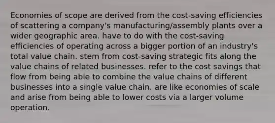 Economies of scope are derived from the cost-saving efficiencies of scattering a company's manufacturing/assembly plants over a wider geographic area. have to do with the cost-saving efficiencies of operating across a bigger portion of an industry's total value chain. stem from cost-saving strategic fits along the value chains of related businesses. refer to the cost savings that flow from being able to combine the value chains of different businesses into a single value chain. are like economies of scale and arise from being able to lower costs via a larger volume operation.