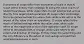 Economies of scope differ from economies of scale in that A) scope stems directly from strategic fit along the value chains of related businesses, while scale refers to cost savings that accrue directly from larger-sized operations. B) scope refers to strategic fits to be gained outside the value chain, while scale refers to the impact of the value chain on operations. C) scope refers to the reach of defined savings within the value chain, while scale refers to the magnitude or size of the operation itself. D) scope refers to the possibilities of change, while scale refers to the extent and direction of change. E) they mean the same thing and the only difference is the extent of cost savings accrued from unrelated businesses in each.