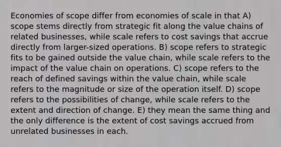 Economies of scope differ from economies of scale in that A) scope stems directly from strategic fit along the value chains of related businesses, while scale refers to cost savings that accrue directly from larger-sized operations. B) scope refers to strategic fits to be gained outside the value chain, while scale refers to the impact of the value chain on operations. C) scope refers to the reach of defined savings within the value chain, while scale refers to the magnitude or size of the operation itself. D) scope refers to the possibilities of change, while scale refers to the extent and direction of change. E) they mean the same thing and the only difference is the extent of cost savings accrued from unrelated businesses in each.