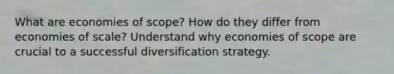 What are economies of scope? How do they differ from economies of scale? Understand why economies of scope are crucial to a successful diversification strategy.