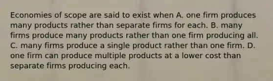 Economies of scope are said to exist when A. one firm produces many products rather than separate firms for each. B. many firms produce many products rather than one firm producing all. C. many firms produce a single product rather than one firm. D. one firm can produce multiple products at a lower cost than separate firms producing each.