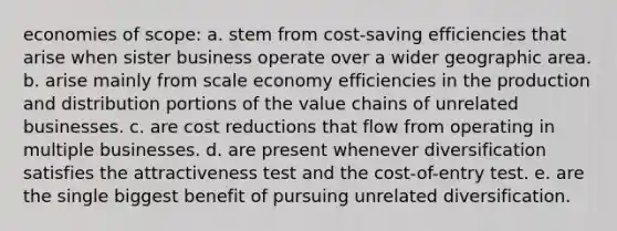 economies of scope: a. stem from cost-saving efficiencies that arise when sister business operate over a wider geographic area. b. arise mainly from scale economy efficiencies in the production and distribution portions of the value chains of unrelated businesses. c. are cost reductions that flow from operating in multiple businesses. d. are present whenever diversification satisfies the attractiveness test and the cost-of-entry test. e. are the single biggest benefit of pursuing unrelated diversification.