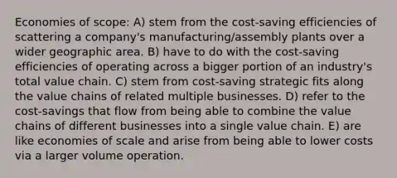 Economies of scope: A) stem from the cost-saving efficiencies of scattering a company's manufacturing/assembly plants over a wider geographic area. B) have to do with the cost-saving efficiencies of operating across a bigger portion of an industry's total value chain. C) stem from cost-saving strategic fits along the value chains of related multiple businesses. D) refer to the cost-savings that flow from being able to combine the value chains of different businesses into a single value chain. E) are like economies of scale and arise from being able to lower costs via a larger volume operation.