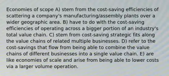 Economies of scope A) stem from the cost-saving efficiencies of scattering a company's manufacturing/assembly plants over a wider geographic area. B) have to do with the cost-saving efficiencies of operating across a bigger portion of an industry's total value chain. C) stem from cost-saving strategic fits along the value chains of related multiple businesses. D) refer to the cost-savings that flow from being able to combine the value chains of different businesses into a single value chain. E) are like economies of scale and arise from being able to lower costs via a larger volume operation.