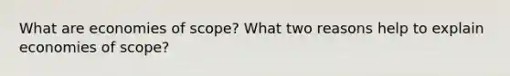 What are economies of scope? What two reasons help to explain economies of scope?