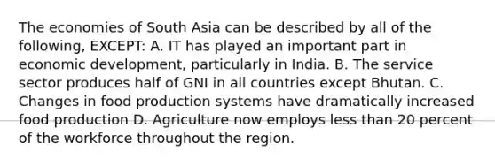 The economies of South Asia can be described by all of the following, EXCEPT: A. IT has played an important part in economic development, particularly in India. B. The service sector produces half of GNI in all countries except Bhutan. C. Changes in food production systems have dramatically increased food production D. Agriculture now employs less than 20 percent of the workforce throughout the region.