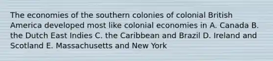 The economies of the southern colonies of colonial British America developed most like colonial economies in A. Canada B. the Dutch East Indies C. the Caribbean and Brazil D. Ireland and Scotland E. Massachusetts and New York