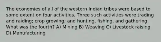 The economies of all of the western Indian tribes were based to some extent on four activities. Three such activities were trading and raiding; crop growing; and hunting, fishing, and gathering. What was the fourth? A) Mining B) Weaving C) Livestock raising D) Manufacturing