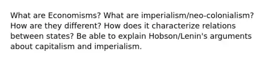 What are Economisms? What are imperialism/neo-colonialism? How are they different? How does it characterize relations between states? Be able to explain Hobson/Lenin's arguments about capitalism and imperialism.