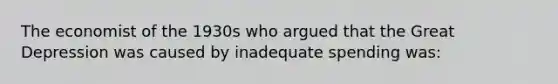 The economist of the 1930s who argued that the Great Depression was caused by inadequate spending was: