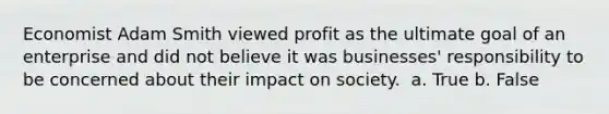 Economist Adam Smith viewed profit as the ultimate goal of an enterprise and did not believe it was businesses' responsibility to be concerned about their impact on society. ​ a. True b. False