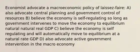 Economist advocate a macroeconomic policy of laissez-faire: A) also advocate central planning and government control of resources B) believe the economy is self-regulating so long as government intervenes to move the economy to equilibrium natural natural real GDP C) believe the economy is self regulating and will automatically move to equilibrium at a natural rate GDP D) also advocate active government intervention in the macro economy